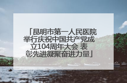 昆明市第一人民医院举行庆祝中国共产党成立104周年大会 表彰先进凝聚奋进力量