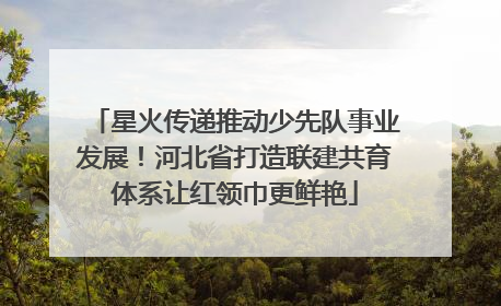 星火传递推动少先队事业发展！河北省打造联建共育体系让红领巾更鲜艳
