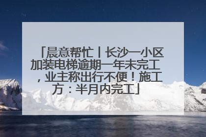 晨意帮忙丨长沙一小区加装电梯逾期一年未完工，业主称出行不便！施工方：半月内完工