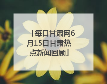 每日甘肃网6月15日甘肃热点新闻回顾