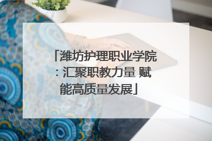 潍坊护理职业学院：汇聚职教力量 赋能高质量发展