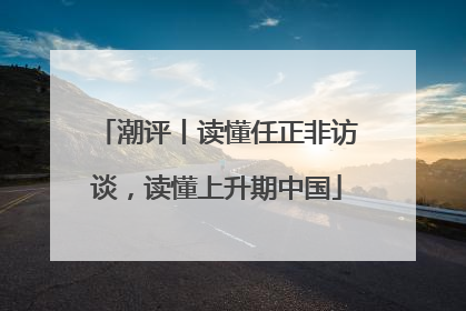 潮评丨读懂任正非访谈，读懂上升期中国
