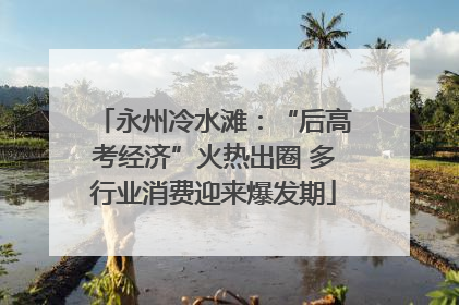 永州冷水滩：“后高考经济”火热出圈 多行业消费迎来爆发期