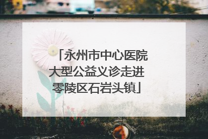永州市中心医院大型公益义诊走进零陵区石岩头镇