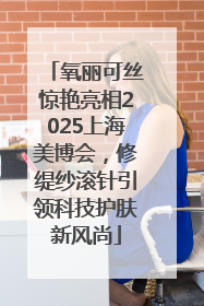 氧丽可丝惊艳亮相2025上海美博会，修缇纱滚针引领科技护肤新风尚