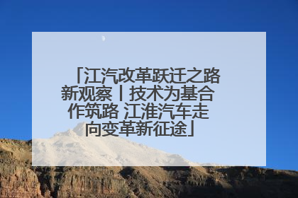 江汽改革跃迁之路新观察丨技术为基合作筑路 江淮汽车走向变革新征途