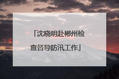 沈晓明赴郴州检查督导防汛工作