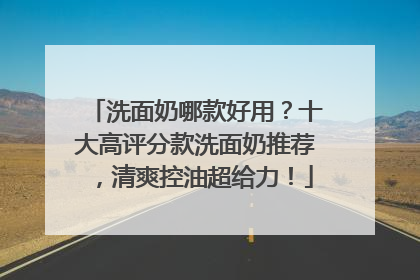 洗面奶哪款好用？十大高评分款洗面奶推荐，清爽控油超给力！