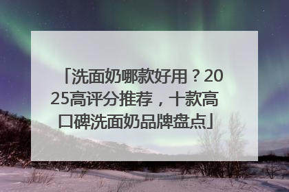 洗面奶哪款好用？2025高评分推荐，十款高口碑洗面奶品牌盘点