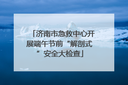 济南市急救中心开展端午节前“解剖式”安全大检查