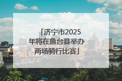 济宁市2025年将在鱼台县举办两场骑行比赛