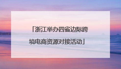 浙江举办四省边际跨境电商资源对接活动