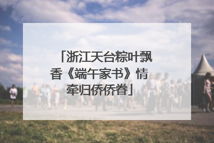 浙江天台粽叶飘香《端午家书》情牵归侨侨眷