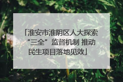 淮安市淮阴区人大探索“三全”监督机制 推动民生项目落地见效