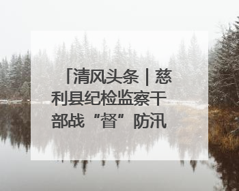 清风头条｜慈利县纪检监察干部战“督”防汛一线 守护群众利益