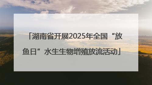 湖南省开展2025年全国“放鱼日”水生生物增殖放流活动
