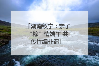 湖南绥宁：亲子“粽”情端午 共传竹编非遗