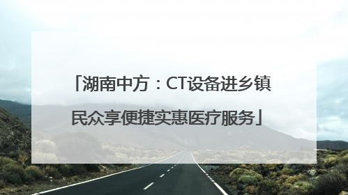 湖南中方：CT设备进乡镇 民众享便捷实惠医疗服务
