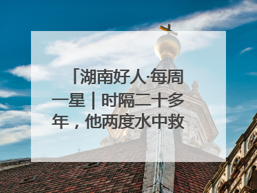 湖南好人·每周一星｜时隔二十多年，他两度水中救起同一人