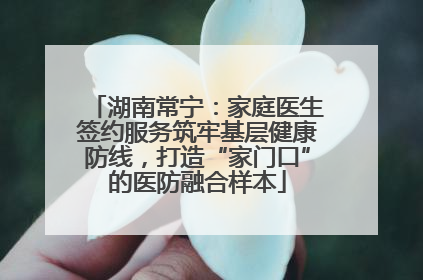 湖南常宁：家庭医生签约服务筑牢基层健康防线，打造“家门口”的医防融合样本