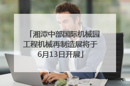 湘潭中部国际机械园工程机械再制造展将于6月13日开展