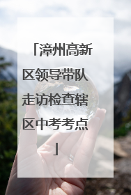 漳州高新区领导带队走访检查辖区中考考点