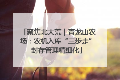 聚焦北大荒｜青龙山农场：农机入库“三步走” 封存管理精细化