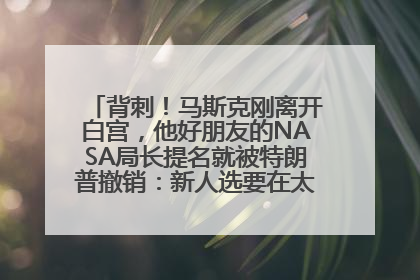 背刺！马斯克刚离开白宫，他好朋友的NASA局长提名就被特朗普撤销：新人选要在太空实现“美国优先”