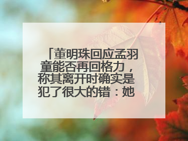 董明珠回应孟羽童能否再回格力，称其离开时确实是犯了很大的错：她对我来说是孩子
