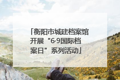 衡阳市城建档案馆开展“6·9国际档案日”系列活动