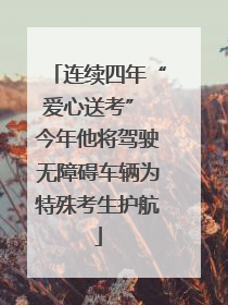 连续四年“爱心送考” 今年他将驾驶无障碍车辆为特殊考生护航