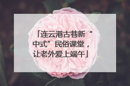 连云港古巷新“中式”民俗课堂，让老外爱上端午