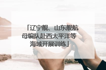 辽宁舰、山东舰航母编队赴西太平洋等海域开展训练