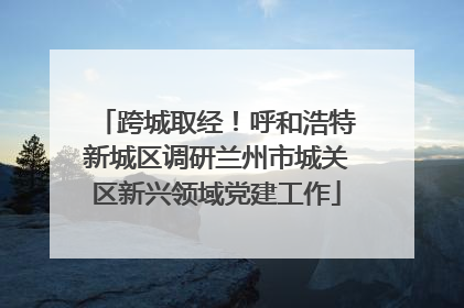 跨城取经！呼和浩特新城区调研兰州市城关区新兴领域党建工作