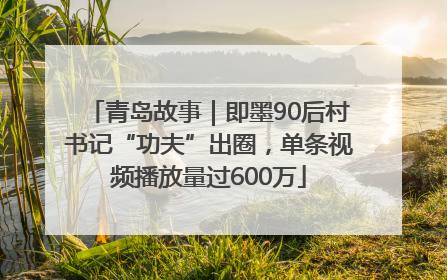 青岛故事｜即墨90后村书记“功夫”出圈，单条视频播放量过600万