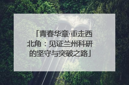 青春华章·重走西北角：见证兰州科研的坚守与突破之路