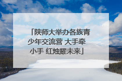 陕师大举办各族青少年交流营 大手牵小手 红烛耀未来