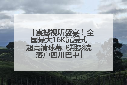 震撼视听盛宴！全国最大16K沉浸式超高清球幕飞翔影院落户四川巴中