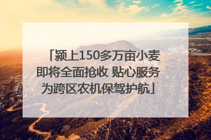 颍上150多万亩小麦即将全面抢收 贴心服务为跨区农机保驾护航