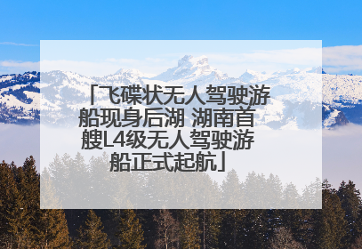飞碟状无人驾驶游船现身后湖 湖南首艘L4级无人驾驶游船正式起航