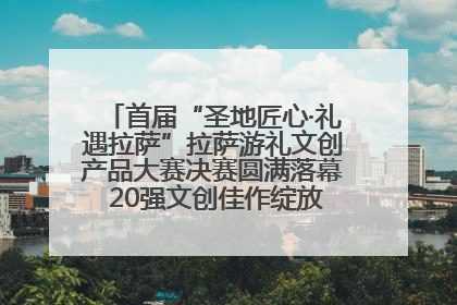 首届“圣地匠心·礼遇拉萨”拉萨游礼文创产品大赛决赛圆满落幕 20强文创佳作绽放雪域文化魅力