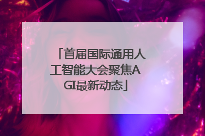 首届国际通用人工智能大会聚焦AGI最新动态