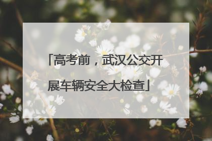 高考前，武汉公交开展车辆安全大检查