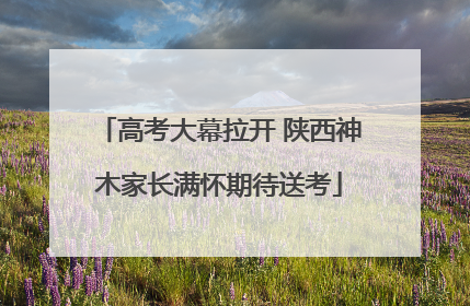 高考大幕拉开 陕西神木家长满怀期待送考