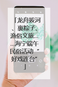 龙舟拔河、裹粽子、渔俗文旅……海宁端午民俗活动“好戏连台”