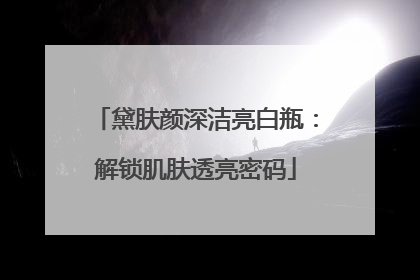 黛肤颜深洁亮白瓶：解锁肌肤透亮密码