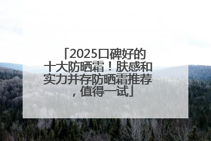 2025口碑好的十大防晒霜！肤感和实力并存防晒霜推荐，值得一试