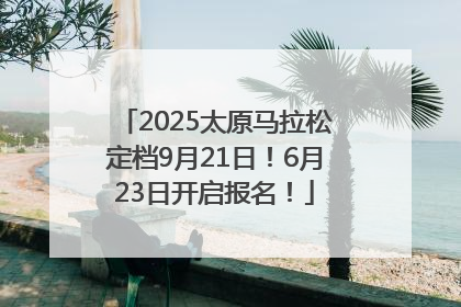2025太原马拉松定档9月21日！6月23日开启报名！
