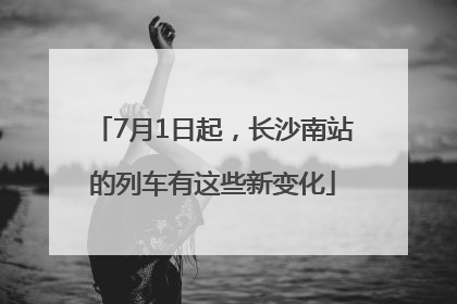 7月1日起，长沙南站的列车有这些新变化