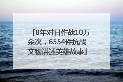 8年对日作战10万余次，6554件抗战文物讲述英雄故事